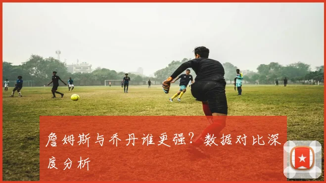 詹姆斯与乔丹谁更强？数据对比深度分析