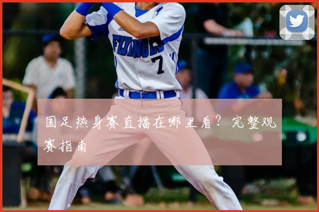 国足热身赛直播在哪里看？完整观赛指南