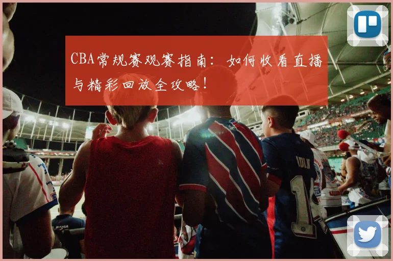 CBA常规赛观赛指南：如何收看直播与精彩回放全攻略！