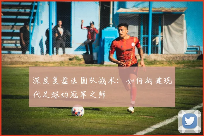 深度复盘法国队战术：如何构建现代足球的冠军之师