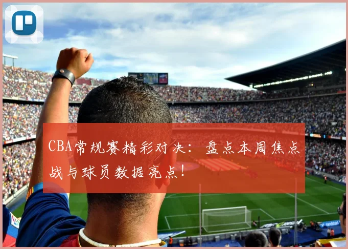 CBA常规赛精彩对决：盘点本周焦点战与球员数据亮点！