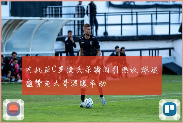 内托获C罗摸头杀瞬间引热议 球迷盛赞老大哥温暖举动