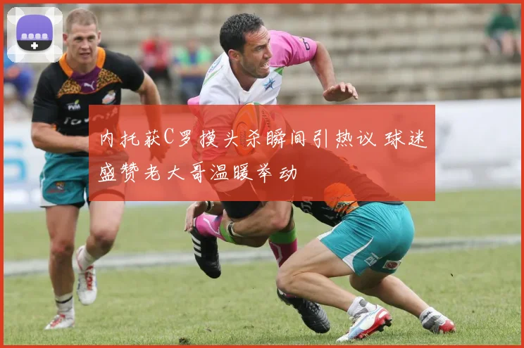 内托获C罗摸头杀瞬间引热议 球迷盛赞老大哥温暖举动