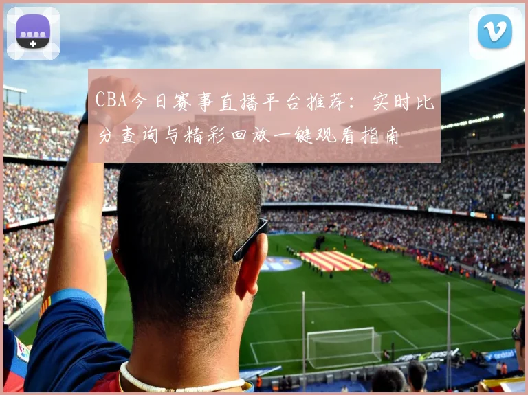 CBA今日赛事直播平台推荐：实时比分查询与精彩回放一键观看指南