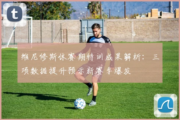 维尼修斯休赛期特训成果解析：三项数据提升预示新赛季爆发
