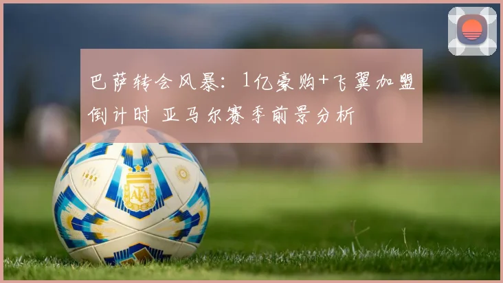 巴萨转会风暴：1亿豪购+飞翼加盟倒计时 亚马尔赛季前景分析