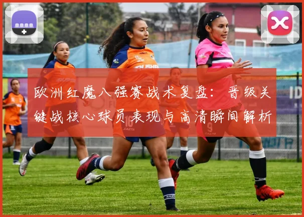 欧洲红魔八强赛战术复盘：晋级关键战核心球员表现与高清瞬间解析