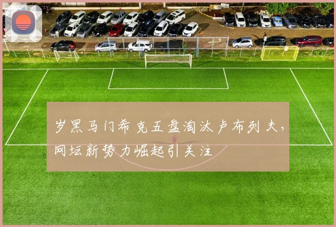 岁黑马门希克五盘淘汰卢布列夫，网坛新势力崛起引关注