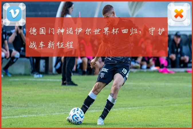 德国门神诺伊尔世界杯回归,守护战车新征程