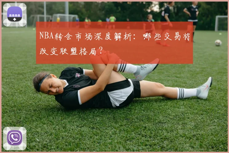 NBA转会市场深度解析：哪些交易将改变联盟格局？