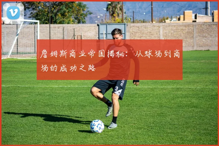 詹姆斯商业帝国揭秘：从球场到商场的成功之路
