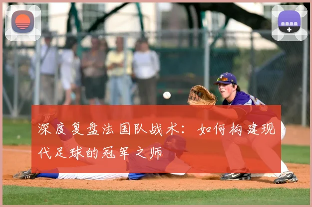 深度复盘法国队战术：如何构建现代足球的冠军之师