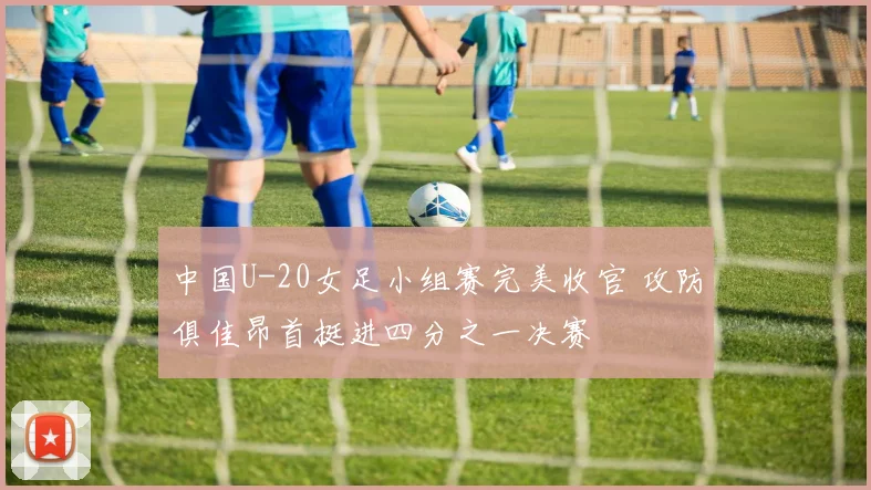 中国U-20女足小组赛完美收官 攻防俱佳昂首挺进四分之一决赛