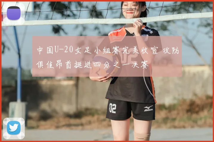 中国U-20女足小组赛完美收官 攻防俱佳昂首挺进四分之一决赛