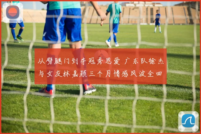 从劈腿门到夺冠秀恩爱 广东队徐杰与女友林嘉颖三个月情感风波全回顾