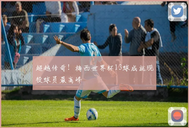 超越传奇!梅西世界杯13球成就现役球员最高峰